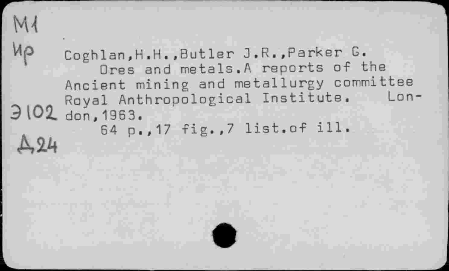 ﻿М4
Up
9 101
МД
Coghlan,H.H.,But 1er 3.R.»Parker G.
□res and metals.A reports of the Ancient mining and metallurgy committee Royal Anthropological Institute. London, 19 6 3.
64 p.,17 fig.,7 list.of ill.